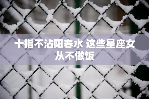 十指不沾阳春水 这些星座女从不做饭