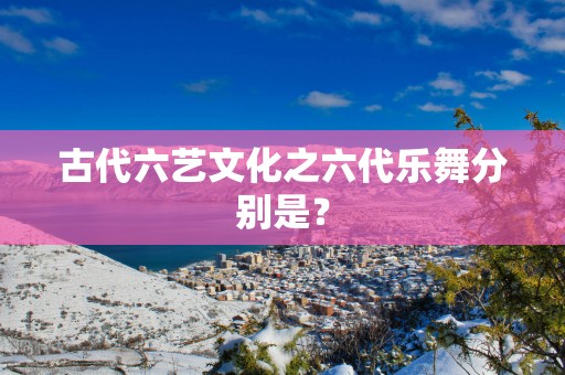 古代六艺文化之六代乐舞分别是？