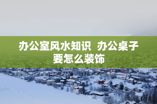 办公室风水知识  办公桌子要怎么装饰