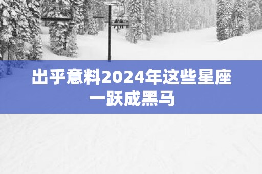 出乎意料2025年这些星座一跃成黑马