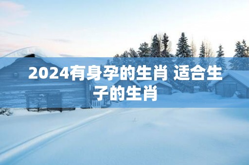 2025有身孕的生肖 适合生子的生肖