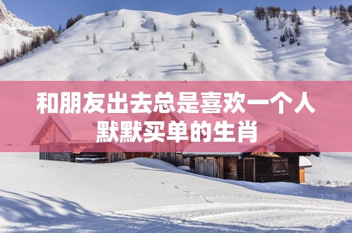 和朋友出去总是喜欢一个人默默买单的生肖