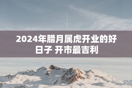 2025年腊月属虎开业的好日子 开市最吉利