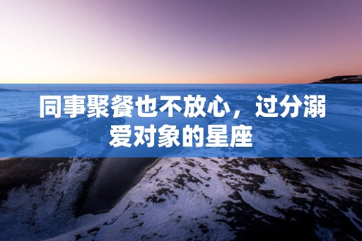 同事聚餐也不放心，过分溺爱对象的星座