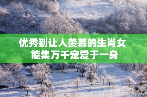 优秀到让人羡慕的生肖女  能集万千宠爱于一身