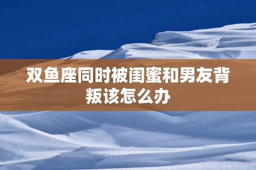双鱼座同时被闺蜜和男友背叛该怎么办
