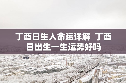丁酉日生人命运详解  丁酉日出生一生运势好吗