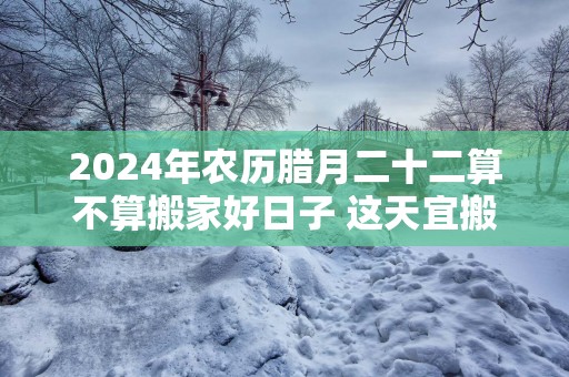 2025年农历腊月二十二算不算搬家好日子 这天宜搬新家吗