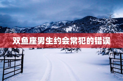 双鱼座男生约会常犯的错误