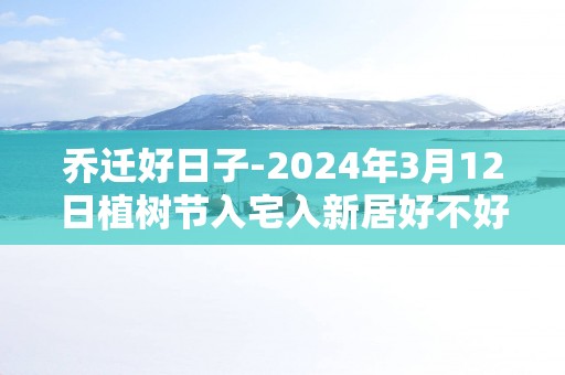 乔迁好日子-2025年3月12日植树节入宅入新居好不好