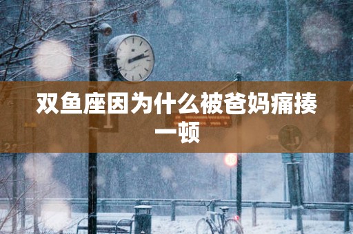 双鱼座因为什么被爸妈痛揍一顿