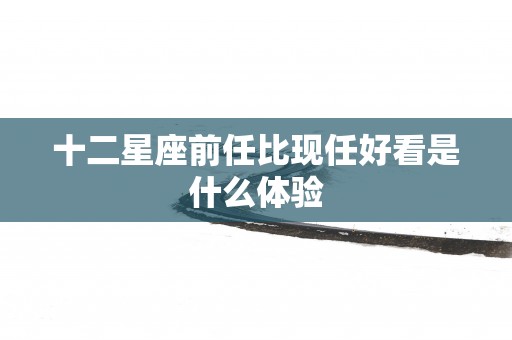 十二星座前任比现任好看是什么体验