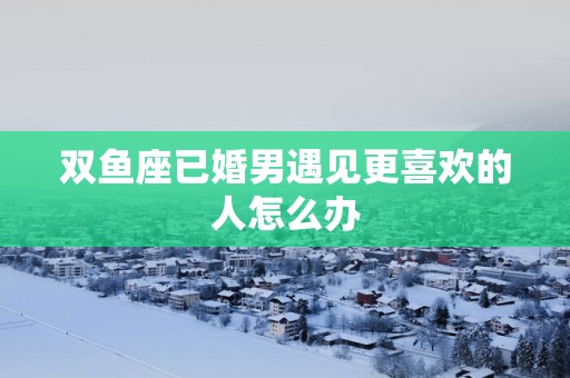 双鱼座已婚男遇见更喜欢的人怎么办