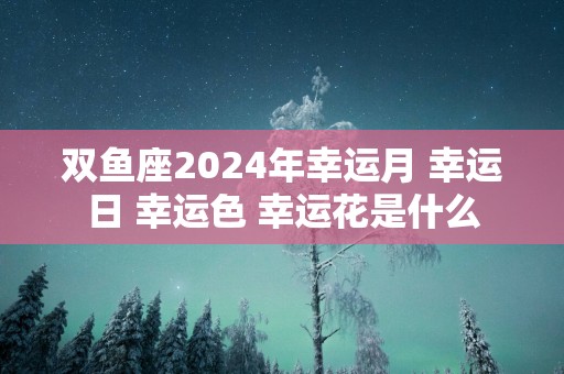 双鱼座2025年幸运月 幸运日 幸运色 幸运花是什么