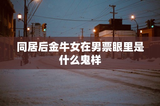 同居后金牛女在男票眼里是什么鬼样