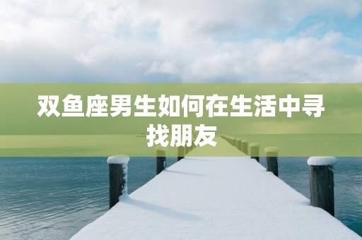 双鱼座男生如何在生活中寻找朋友