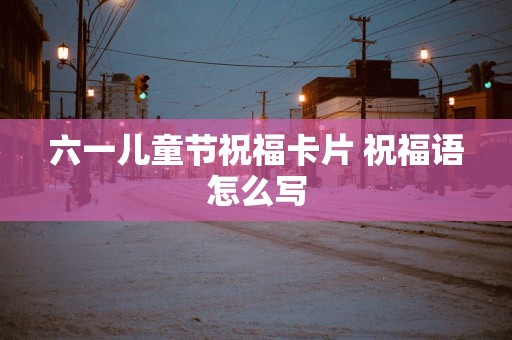 六一儿童节祝福卡片 祝福语怎么写