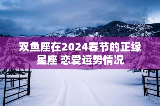 双鱼座在2025春节的正缘星座 恋爱运势情况