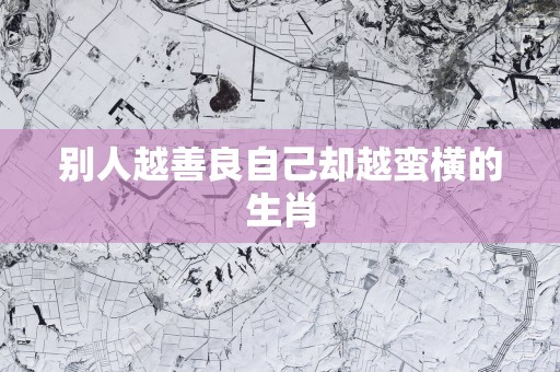 别人越善良自己却越蛮横的生肖