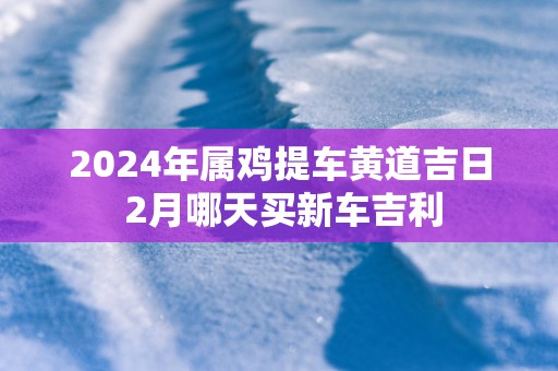 2025年属鸡提车黄道吉日 2月哪天买新车吉利