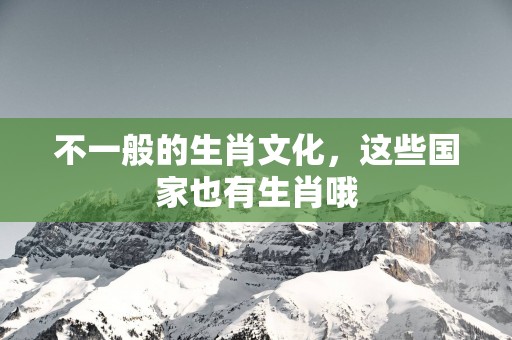 不一般的生肖文化，这些国家也有生肖哦