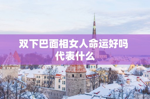 双下巴面相女人命运好吗 代表什么