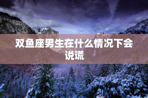 双鱼座男生在什么情况下会说谎