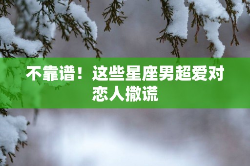 不靠谱！这些星座男超爱对恋人撒谎