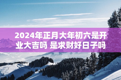 2025年正月大年初六是开业大吉吗 是求财好日子吗