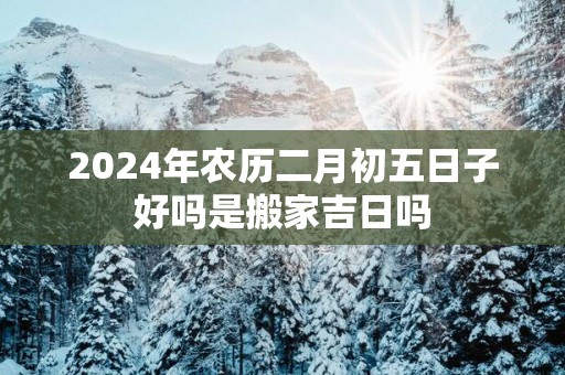 2025年农历二月初五日子好吗是搬家吉日吗