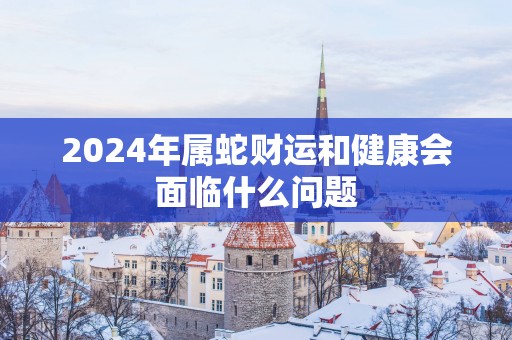 2025年属蛇财运和健康会面临什么问题