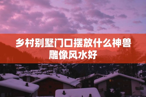 乡村别墅门口摆放什么神兽雕像风水好