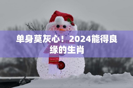 单身莫灰心！2025能得良缘的生肖