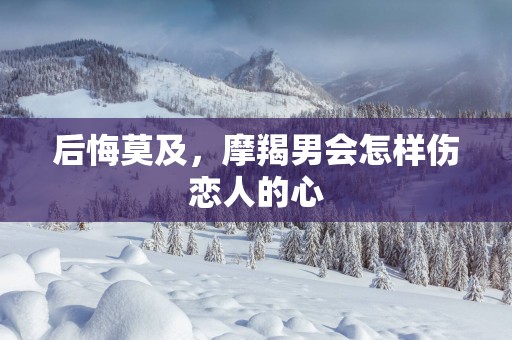 后悔莫及，摩羯男会怎样伤恋人的心