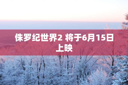 侏罗纪世界2 将于6月15日上映