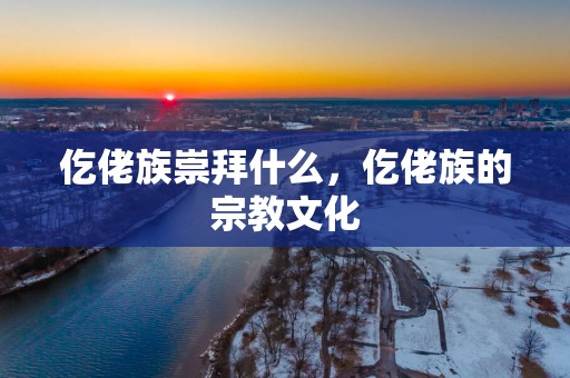 仡佬族崇拜什么，仡佬族的宗教文化