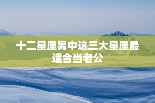 十二星座男中这三大星座最适合当老公