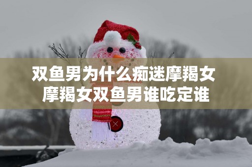 双鱼男为什么痴迷摩羯女 摩羯女双鱼男谁吃定谁