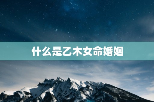 什么是乙木女命婚姻