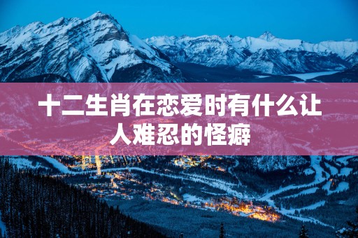 十二生肖在恋爱时有什么让人难忍的怪癖