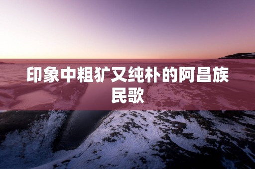 印象中粗犷又纯朴的阿昌族民歌