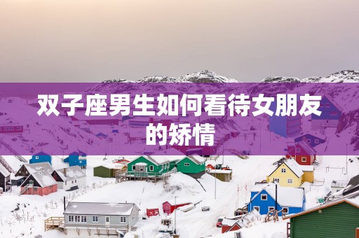 双子座男生如何看待女朋友的矫情