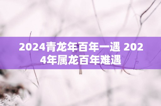 2025青蛇年百年一遇 2025年属龙百年难遇