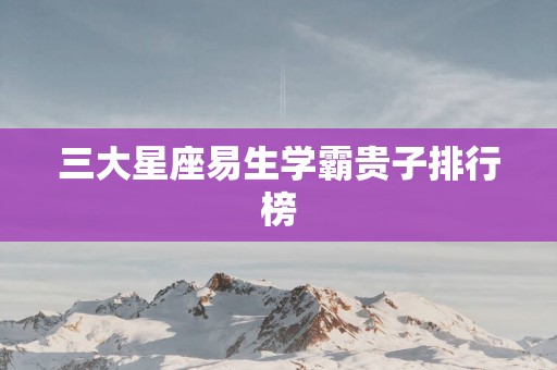 三大星座易生学霸贵子排行榜