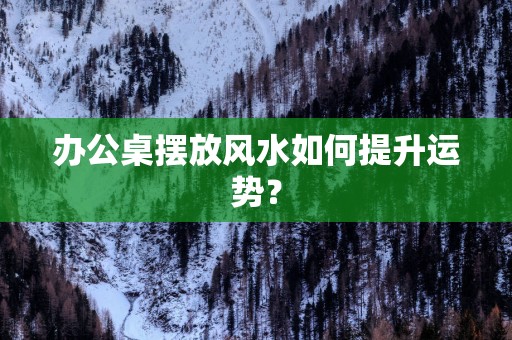 办公桌摆放风水如何提升运势？