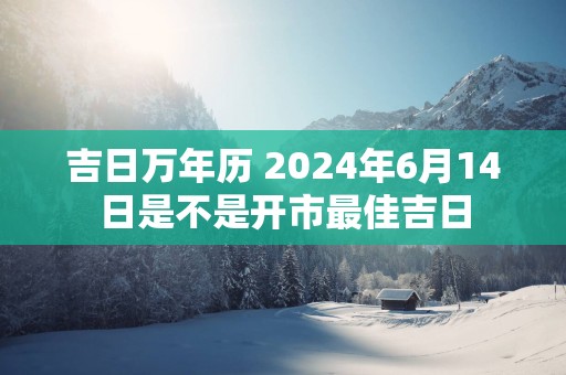 吉日万年历 2025年6月14日是不是开市最佳吉日