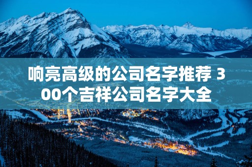 响亮高级的公司名字推荐 300个吉祥公司名字大全