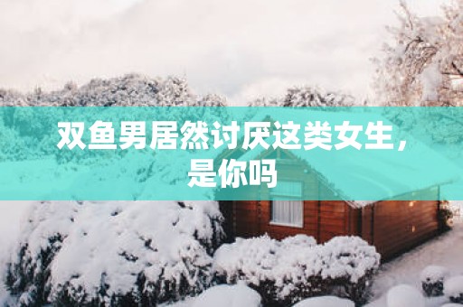 双鱼男居然讨厌这类女生，是你吗