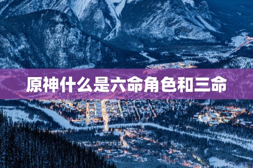 原神什么是六命角色和三命