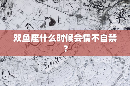 双鱼座什么时候会情不自禁？